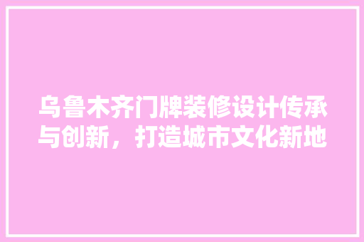 乌鲁木齐门牌装修设计传承与创新，打造城市文化新地标