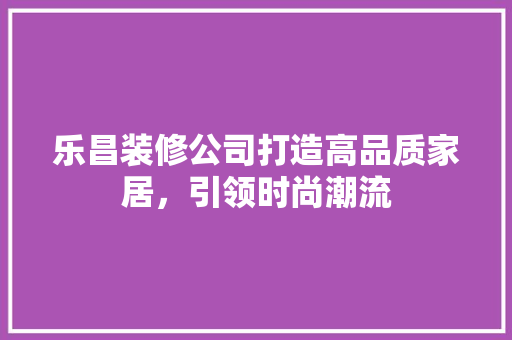 乐昌装修公司打造高品质家居，引领时尚潮流