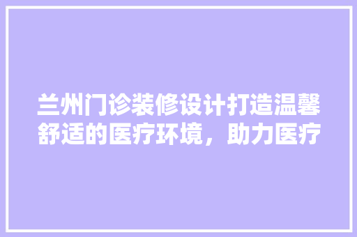 兰州门诊装修设计打造温馨舒适的医疗环境，助力医疗服务升级