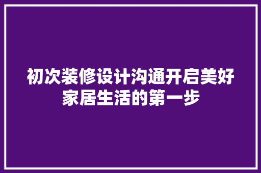 初次装修设计沟通开启美好家居生活的第一步