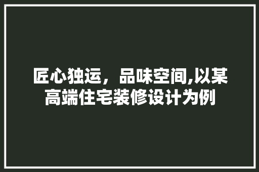 匠心独运，品味空间,以某高端住宅装修设计为例