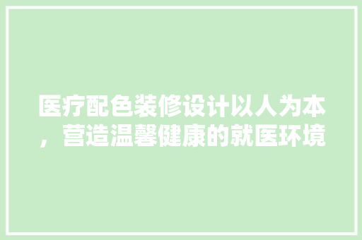 医疗配色装修设计以人为本，营造温馨健康的就医环境