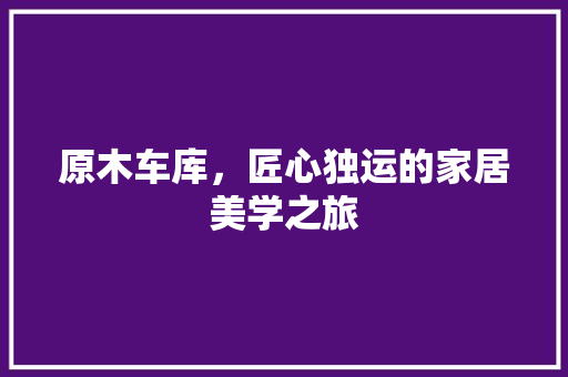 原木车库，匠心独运的家居美学之旅