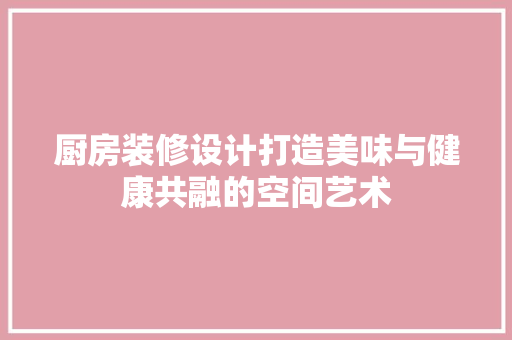 厨房装修设计打造美味与健康共融的空间艺术
