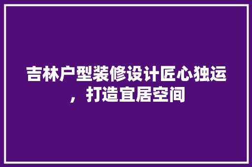 吉林户型装修设计匠心独运，打造宜居空间  第1张
