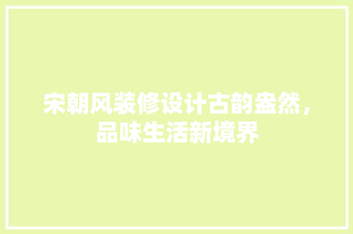 宋朝风装修设计古韵盎然，品味生活新境界