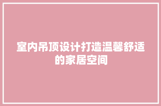 室内吊顶设计打造温馨舒适的家居空间