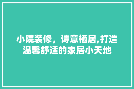 小院装修，诗意栖居,打造温馨舒适的家居小天地