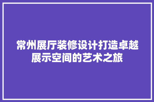 常州展厅装修设计打造卓越展示空间的艺术之旅