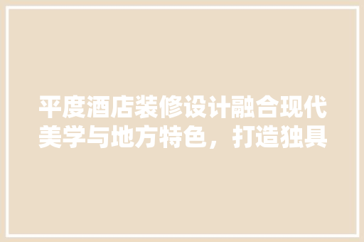 平度酒店装修设计融合现代美学与地方特色，打造独具匠心的奢华体验