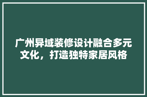 广州异域装修设计融合多元文化，打造独特家居风格