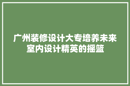 广州装修设计大专培养未来室内设计精英的摇篮