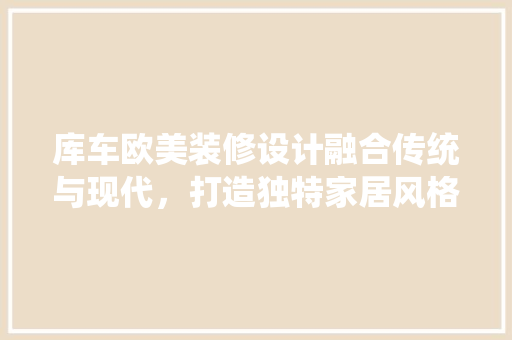 库车欧美装修设计融合传统与现代，打造独特家居风格