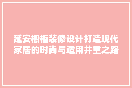 延安橱柜装修设计打造现代家居的时尚与适用并重之路