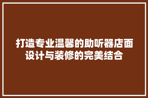 打造专业温馨的助听器店面设计与装修的完美结合