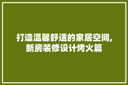 打造温馨舒适的家居空间,新房装修设计烤火篇
