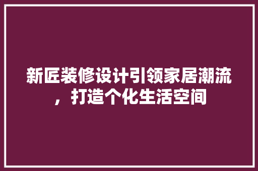 新匠装修设计引领家居潮流，打造个化生活空间