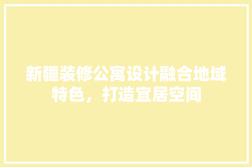 新疆装修公寓设计融合地域特色，打造宜居空间