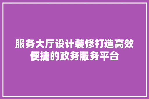 服务大厅设计装修打造高效便捷的政务服务平台