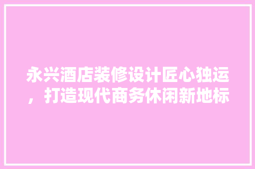永兴酒店装修设计匠心独运，打造现代商务休闲新地标