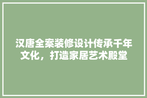 汉唐全案装修设计传承千年文化，打造家居艺术殿堂