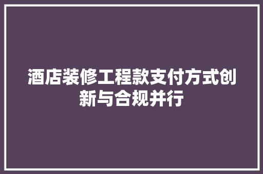 酒店装修工程款支付方式创新与合规并行