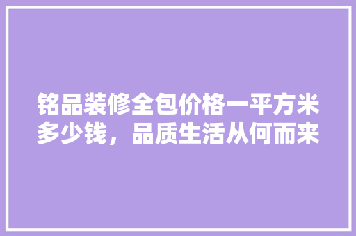 铭品装修全包价格一平方米多少钱，品质生活从何而来