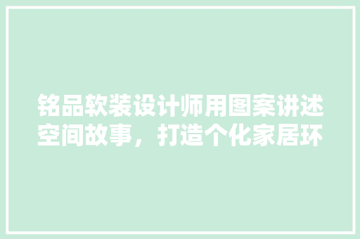 铭品软装设计师用图案讲述空间故事，打造个化家居环境