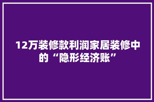 12万装修款利润家居装修中的“隐形经济账”
