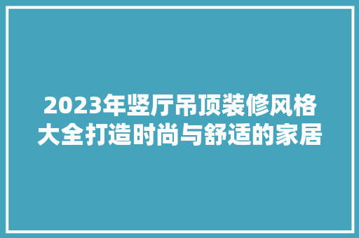 2023年竖厅吊顶装修风格大全打造时尚与舒适的家居空间