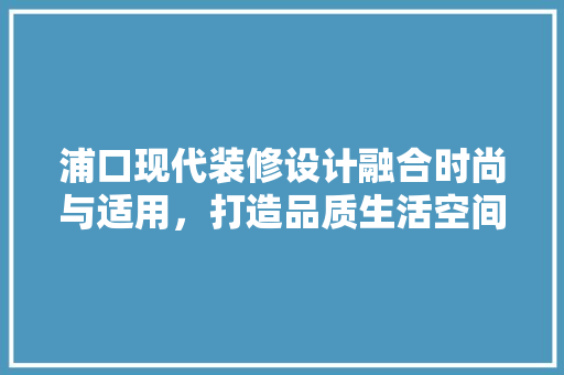 浦口现代装修设计融合时尚与适用，打造品质生活空间