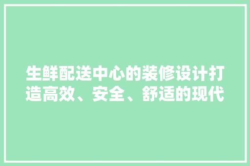 生鲜配送中心的装修设计打造高效、安全、舒适的现代物流枢纽