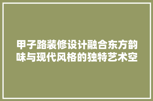 甲子路装修设计融合东方韵味与现代风格的独特艺术空间