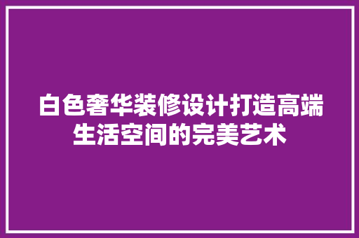 白色奢华装修设计打造高端生活空间的完美艺术