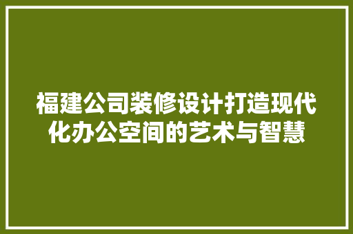 福建公司装修设计打造现代化办公空间的艺术与智慧