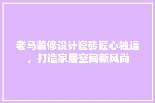 老马装修设计瓷砖匠心独运，打造家居空间新风尚