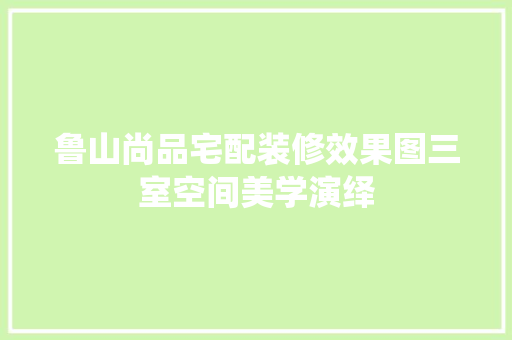 鲁山尚品宅配装修效果图三室空间美学演绎