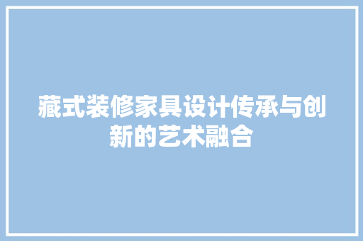 藏式装修家具设计传承与创新的艺术融合