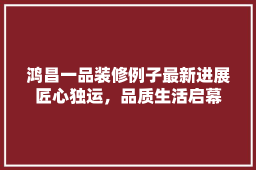 鸿昌一品装修例子最新进展匠心独运，品质生活启幕