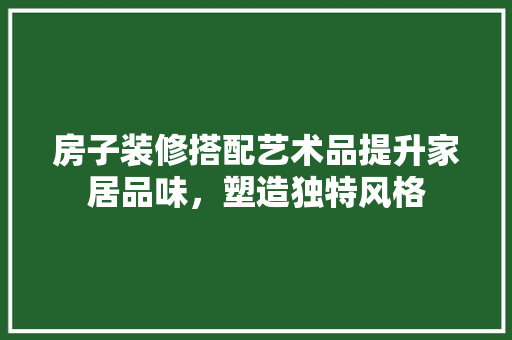 房子装修搭配艺术品提升家居品味，塑造独特风格