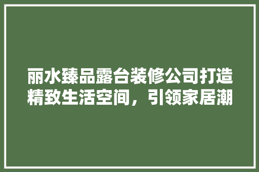 丽水臻品露台装修公司打造精致生活空间，引领家居潮流