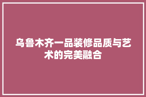 乌鲁木齐一品装修品质与艺术的完美融合
