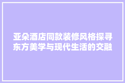 亚朵酒店同款装修风格探寻东方美学与现代生活的交融