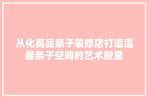 从化高品亲子装修店打造温馨亲子空间的艺术殿堂