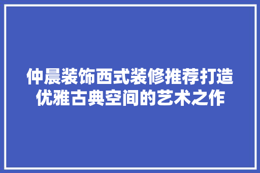仲晨装饰西式装修推荐打造优雅古典空间的艺术之作