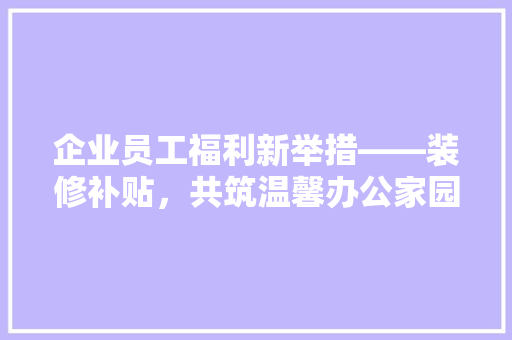 企业员工福利新举措——装修补贴，共筑温馨办公家园