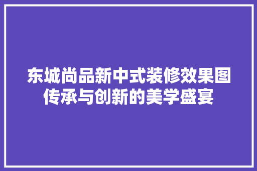 东城尚品新中式装修效果图传承与创新的美学盛宴
