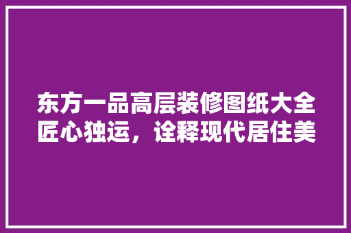 东方一品高层装修图纸大全匠心独运，诠释现代居住美学