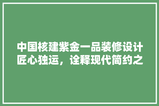 中国核建紫金一品装修设计匠心独运，诠释现代简约之美