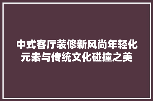 中式客厅装修新风尚年轻化元素与传统文化碰撞之美